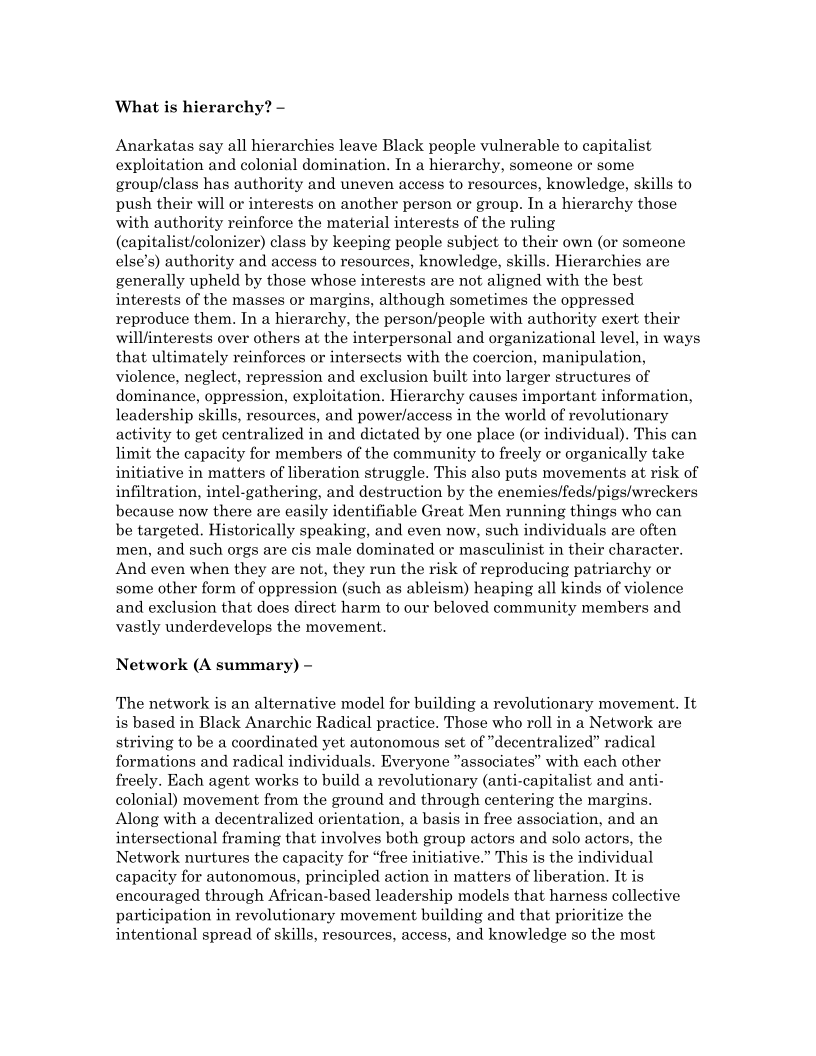 What is hierarchy? —

Anarkatas say all hierarchies leave Black people vulnerable to capitalist
exploitation and colonial domination. In a hierarchy, someone or some
group/class has authority and uneven access to resources, knowledge, skills to
push their will or interests on another person or group. In a hierarchy those
with authority reinforce the material interests of the ruling
(capitalist/colonizer) class by keeping people subject to their own (or someone
else’s) authority and access to resources, knowledge, skills. Hierarchies are
generally upheld by those whose interests are not aligned with the best
interests of the masses or margins, although sometimes the oppressed
reproduce them. Ina hierarchy, the person/people with authority exert their
will/nterests over others at the interpersonal and organizational level, in ways
that ultimately reinforces or intersects with the coercion, manipulation,
violence, neglect, repression and exclusion built into larger structures of
dominance, oppression, exploitation. Hierarchy causes important information,
leadership skills, resources, and power/access in the world of revolutionary
activity to get centralized in and dictated by one place (or individual). This can
limit the capacity for members of the community to freely or organically take
initiative in matters of liberation struggle. This also puts movements at risk of
infiltration, intel-gathering, and destruction by the enemies/feds/pigs/wreckers
because now there are easily identifiable Great Men running things who can
be targeted. Historically speaking, and even now, such individuals are often
men, and such orgs are cis male dominated or masculinist in their character.
And even when they are not, they run the risk of reproducing patriarchy or
some other form of oppression (such as ableism) heaping all kinds of violence
and exclusion that does direct harm to our beloved community members and
vastly underdevelops the movement.

Network (A summary) ~

The network is an alternative model for building a revolutionary movement. It
is based in Black Anarchic Radical practice. Those who roll in a Network are
striving to be a coordinated yet autonomous set of “decentralized” radical
formations and radical individuals. Everyone “associates” with each other
freely. Each agent works to build a revolutionary (anti-capitalist and anti-
colonial) movement from the ground and through centering the margins.
Along with a decentralized orientation, a basis in free association, and an
intersectional framing that involves both group actors and solo actors, the
Network nurtures the capacity for “free initiative.” This is the individual
capacity for autonomous, principled action in matters of liberation. It is
encouraged through African-based leadership models that harness collective
participation in revolutionary movement building and that prioritize the
intentional spread of skills, resources, access, and knowledge so the most
